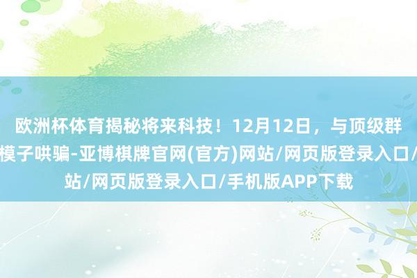 欧洲杯体育揭秘将来科技！12月12日，与顶级群众面临面共话大模子哄骗-亚博棋牌官网(官方)网站/网页版登录入口/手机版APP下载