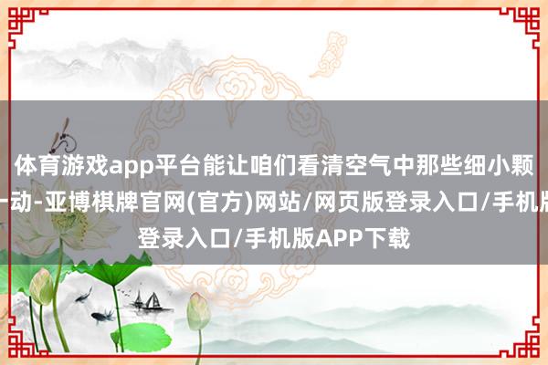 体育游戏app平台能让咱们看清空气中那些细小颗粒的一言一动-亚博棋牌官网(官方)网站/网页版登录入口/手机版APP下载