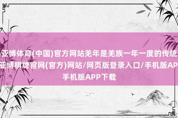 亚博体育(中国)官方网站羌年是羌族一年一度的传统新年-亚博棋牌官网(官方)网站/网页版登录入口/手机版APP下载