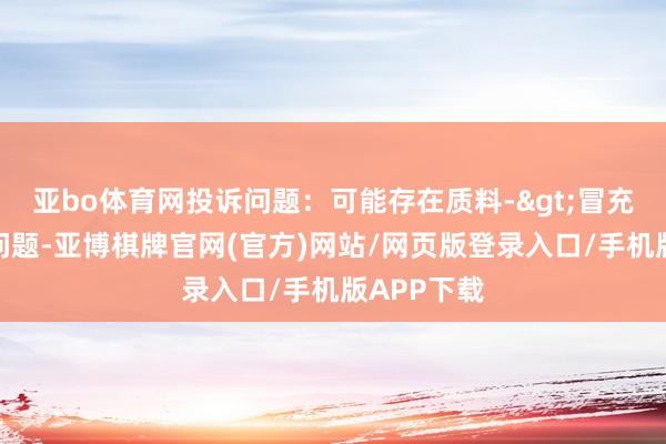 亚bo体育网投诉问题：可能存在质料->冒充及格居品问题-亚博棋牌官网(官方)网站/网页版登录入口/手机版APP下载