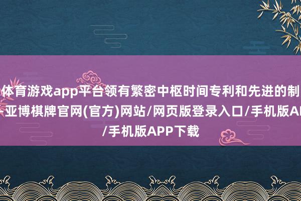 体育游戏app平台领有繁密中枢时间专利和先进的制造工艺-亚博棋牌官网(官方)网站/网页版登录入口/手机版APP下载