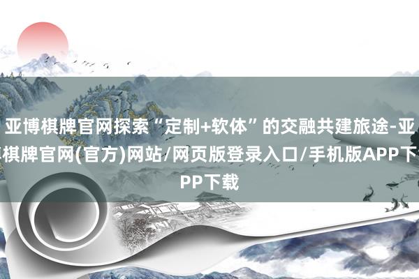 亚博棋牌官网探索“定制+软体”的交融共建旅途-亚博棋牌官网(官方)网站/网页版登录入口/手机版APP下载