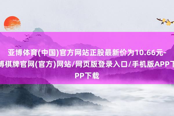 亚博体育(中国)官方网站正股最新价为10.66元-亚博棋牌官网(官方)网站/网页版登录入口/手机版APP下载