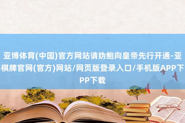 亚博体育(中国)官方网站请妫鲍向皇帝先行开通-亚博棋牌官网(官方)网站/网页版登录入口/手机版APP下载