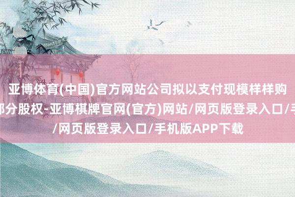 亚博体育(中国)官方网站公司拟以支付现模样样购买紫江新材的部分股权-亚博棋牌官网(官方)网站/网页版登录入口/手机版APP下载