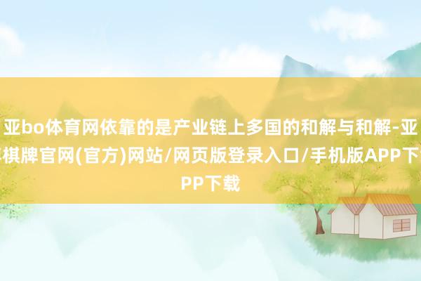 亚bo体育网依靠的是产业链上多国的和解与和解-亚博棋牌官网(官方)网站/网页版登录入口/手机版APP下载