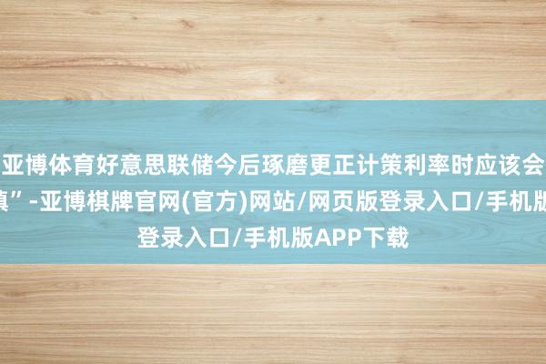 亚博体育好意思联储今后琢磨更正计策利率时应该会“愈加严慎”-亚博棋牌官网(官方)网站/网页版登录入口/手机版APP下载