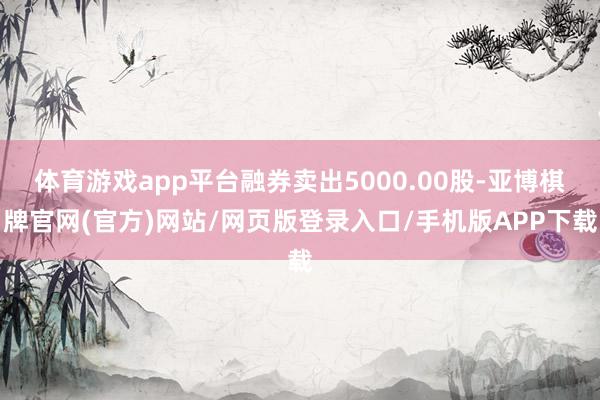 体育游戏app平台融券卖出5000.00股-亚博棋牌官网(官方)网站/网页版登录入口/手机版APP下载