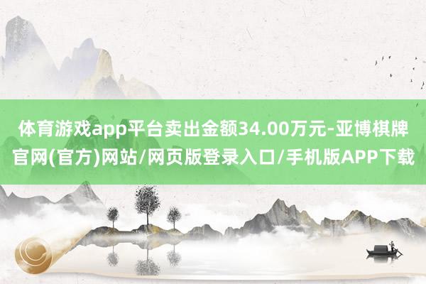 体育游戏app平台卖出金额34.00万元-亚博棋牌官网(官方)网站/网页版登录入口/手机版APP下载