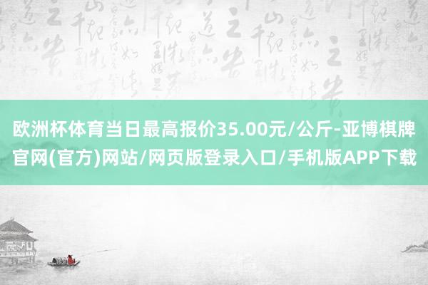 欧洲杯体育当日最高报价35.00元/公斤-亚博棋牌官网(官方)网站/网页版登录入口/手机版APP下载