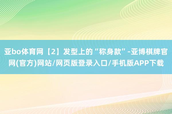 亚bo体育网【2】发型上的“称身款”-亚博棋牌官网(官方)网站/网页版登录入口/手机版APP下载