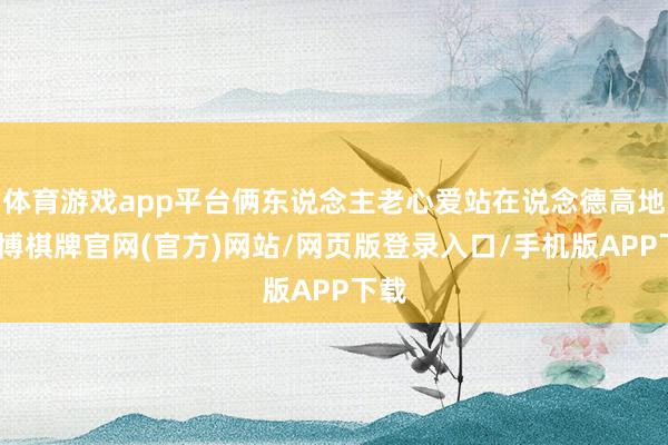 体育游戏app平台俩东说念主老心爱站在说念德高地-亚博棋牌官网(官方)网站/网页版登录入口/手机版APP下载