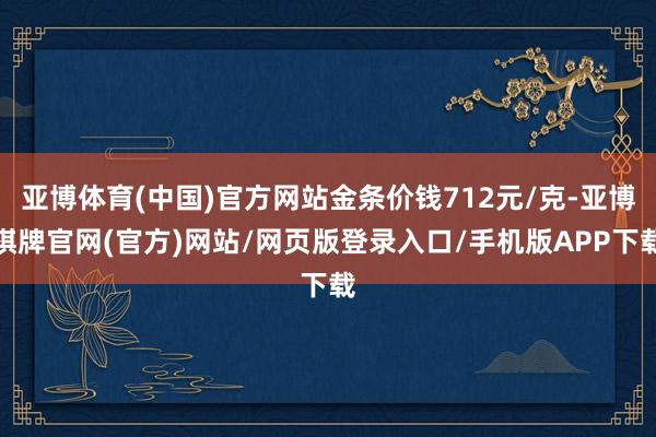 亚博体育(中国)官方网站金条价钱712元/克-亚博棋牌官网(官方)网站/网页版登录入口/手机版APP下载