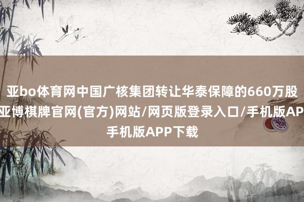 亚bo体育网中国广核集团转让华泰保障的660万股股份-亚博棋牌官网(官方)网站/网页版登录入口/手机版APP下载