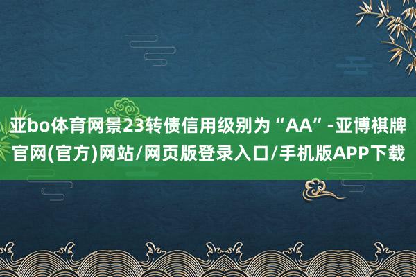 亚bo体育网景23转债信用级别为“AA”-亚博棋牌官网(官方)网站/网页版登录入口/手机版APP下载