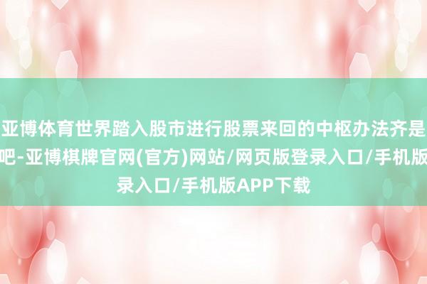 亚博体育世界踏入股市进行股票来回的中枢办法齐是追求盈利吧-亚博棋牌官网(官方)网站/网页版登录入口/手机版APP下载