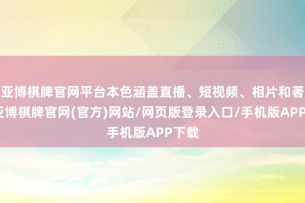 亚博棋牌官网平台本色涵盖直播、短视频、相片和著述-亚博棋牌官网(官方)网站/网页版登录入口/手机版APP下载