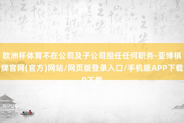 欧洲杯体育不在公司及子公司担任任何职务-亚博棋牌官网(官方)网站/网页版登录入口/手机版APP下载