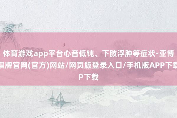 体育游戏app平台心音低钝、下肢浮肿等症状-亚博棋牌官网(官方)网站/网页版登录入口/手机版APP下载