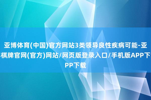 亚博体育(中国)官方网站3类领导良性疾病可能-亚博棋牌官网(官方)网站/网页版登录入口/手机版APP下载