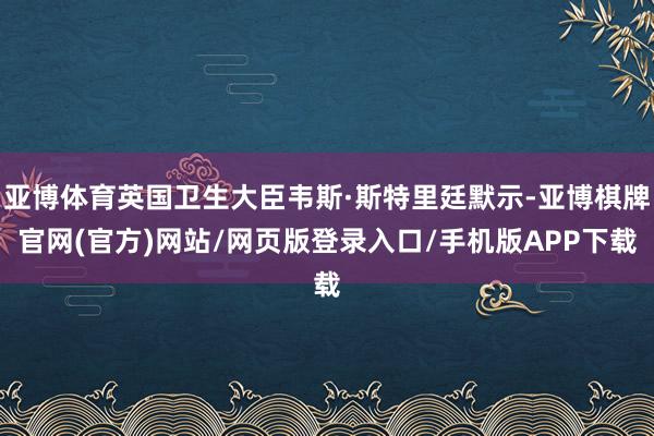 亚博体育英国卫生大臣韦斯·斯特里廷默示-亚博棋牌官网(官方)网站/网页版登录入口/手机版APP下载