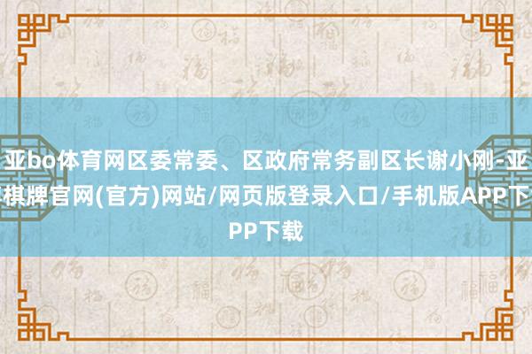 亚bo体育网区委常委、区政府常务副区长谢小刚-亚博棋牌官网(官方)网站/网页版登录入口/手机版APP下载