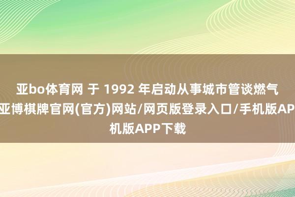 亚bo体育网 于 1992 年启动从事城市管谈燃气业务-亚博棋牌官网(官方)网站/网页版登录入口/手机版APP下载