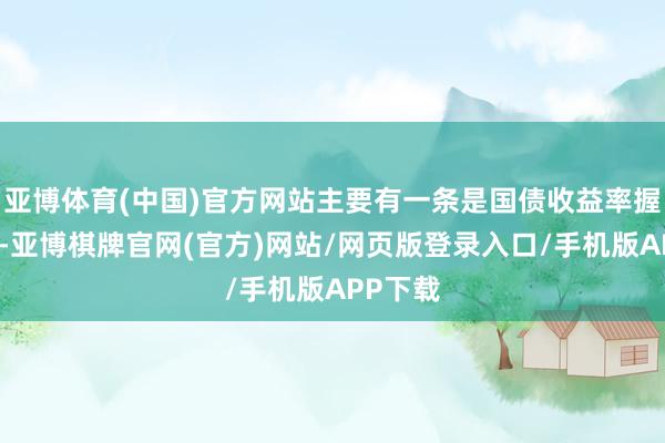 亚博体育(中国)官方网站主要有一条是国债收益率握续下行-亚博棋牌官网(官方)网站/网页版登录入口/手机版APP下载