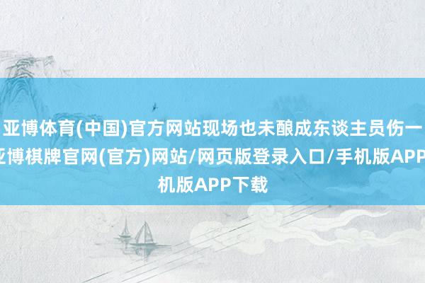 亚博体育(中国)官方网站现场也未酿成东谈主员伤一火-亚博棋牌官网(官方)网站/网页版登录入口/手机版APP下载