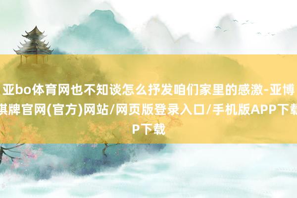 亚bo体育网也不知谈怎么抒发咱们家里的感激-亚博棋牌官网(官方)网站/网页版登录入口/手机版APP下载