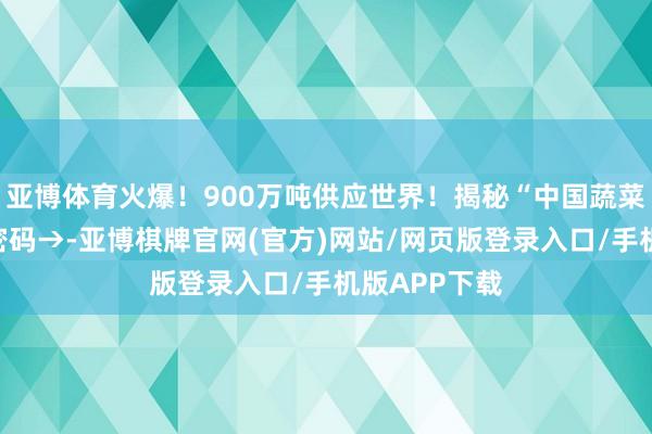 亚博体育火爆！900万吨供应世界！揭秘“中国蔬菜错误”丰产密码→-亚博棋牌官网(官方)网站/网页版登录入口/手机版APP下载