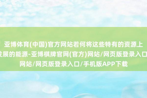 亚博体育(中国)官方网站若何将这些特有的资源上风滚动为可抓续发展的能源-亚博棋牌官网(官方)网站/网页版登录入口/手机版APP下载