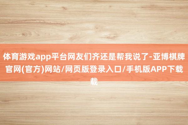 体育游戏app平台网友们齐还是帮我说了-亚博棋牌官网(官方)网站/网页版登录入口/手机版APP下载